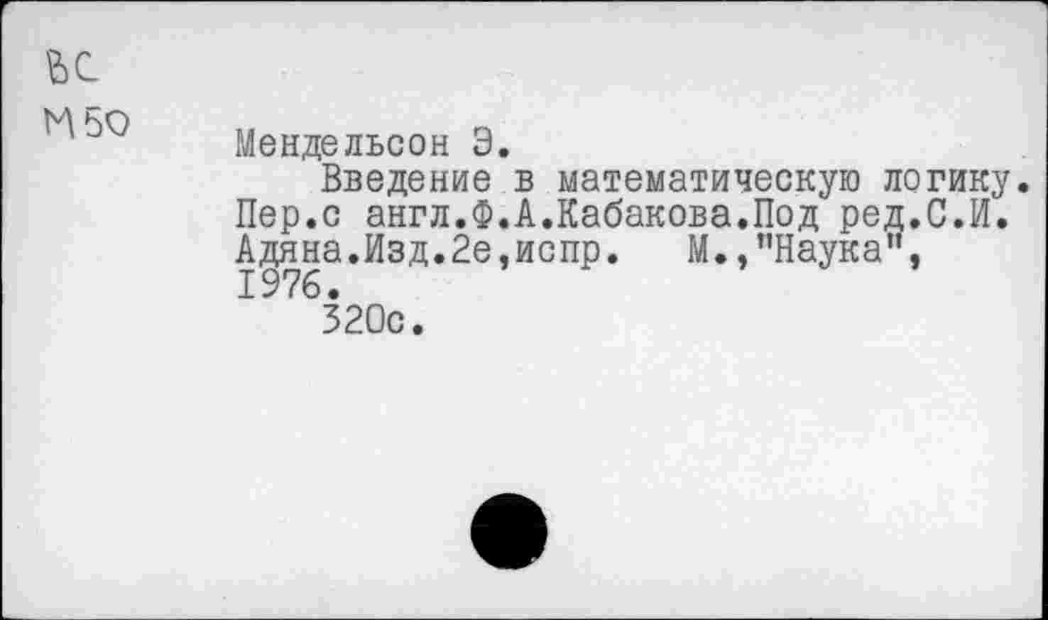 ﻿Мендельсон Э.
Введение в математическую логику. Пер.с англ.Ф.А.Кабакова.Под ред.С.И. Адяна.Изд.Йе.испр. М.,’’Наука". 1976.
320с.